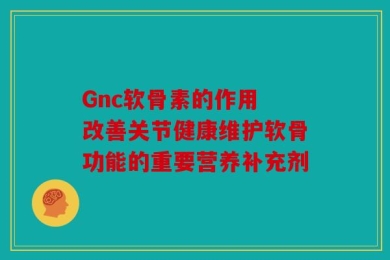 Gnc软骨素的作用 改善关节健康维护软骨功能的重要营养补充剂