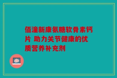 佰潼新康氨糖软骨素钙片 助力关节健康的优质营养补充剂