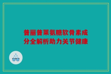 普丽普莱氨糖软骨素成分全解析助力关节健康