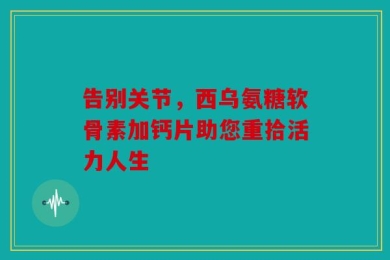 告别关节，西乌氨糖软骨素加钙片助您重拾活力人生
