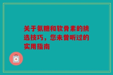 关于氨糖和软骨素的挑选技巧，您未曾听过的实用指南