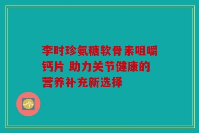 李时珍氨糖软骨素咀嚼钙片 助力关节健康的营养补充新选择