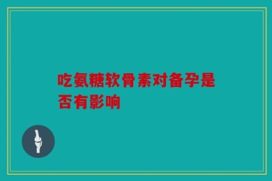 吃氨糖软骨素对备孕是否有影响