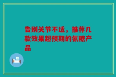 告别关节不适，推荐几款效果超预期的氨糖产品