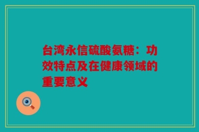 台湾永信硫酸氨糖：功效特点及在健康领域的重要意义