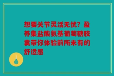 想要关节灵活无忧？盈养集盐酸氨基葡萄糖胶囊带你体验前所未有的舒适感