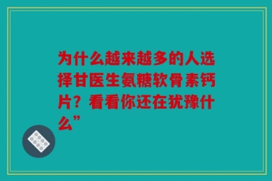 为什么越来越多的人选择甘医生氨糖软骨素钙片？看看你还在犹豫什么”