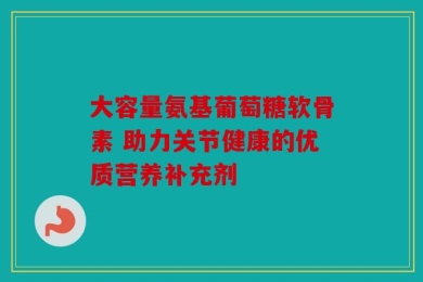 大容量氨基葡萄糖软骨素 助力关节健康的优质营养补充剂