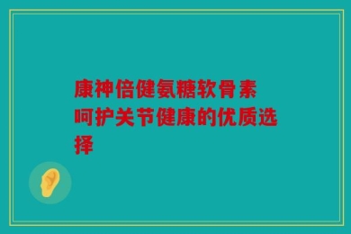 康神倍健氨糖软骨素 呵护关节健康的优质选择