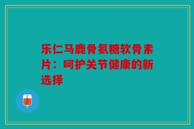 乐仁马鹿骨氨糖软骨素片：呵护关节健康的新选择