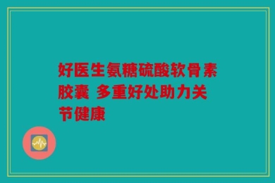 好医生氨糖硫酸软骨素胶囊 多重好处助力关节健康