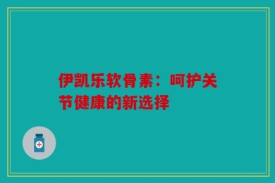伊凯乐软骨素：呵护关节健康的新选择