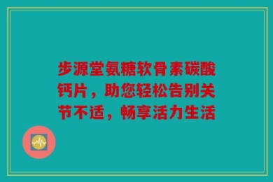 步源堂氨糖软骨素碳酸钙片，助您轻松告别关节不适，畅享活力生活