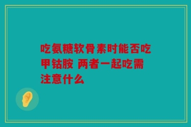 吃氨糖软骨素时能否吃甲钴胺 两者一起吃需注意什么