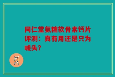 同仁堂氨糖软骨素钙片评测：真有用还是只为噱头？