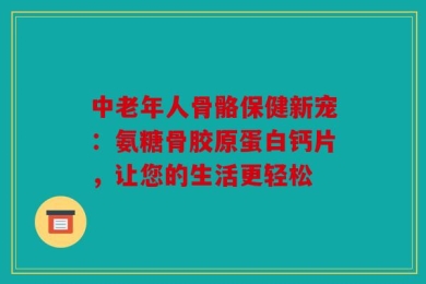 中老年人骨骼保健新宠：氨糖骨胶原蛋白钙片，让您的生活更轻松