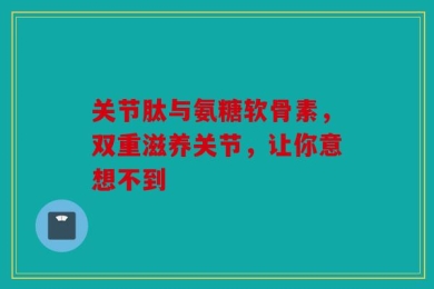 关节肽与氨糖软骨素，双重滋养关节，让你意想不到