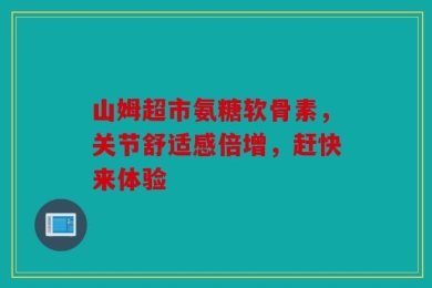 山姆超市氨糖软骨素，关节舒适感倍增，赶快来体验