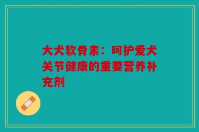 大犬软骨素：呵护爱犬关节健康的重要营养补充剂