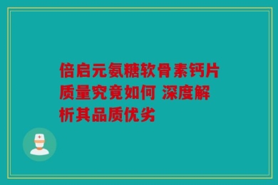 倍启元氨糖软骨素钙片质量究竟如何 深度解析其品质优劣
