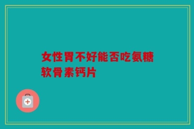 女性胃不好能否吃氨糖软骨素钙片