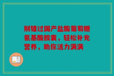 别错过国产盐酸葡萄糖氨基酸胶囊，轻松补充营养，助你活力满满