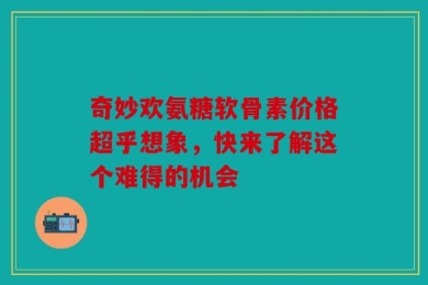 奇妙欢氨糖软骨素价格超乎想象，快来了解这个难得的机会