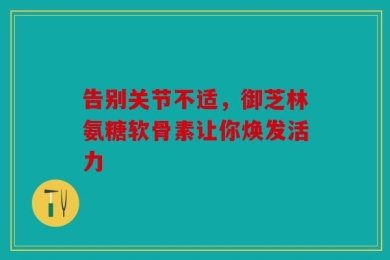 告别关节不适，御芝林氨糖软骨素让你焕发活力