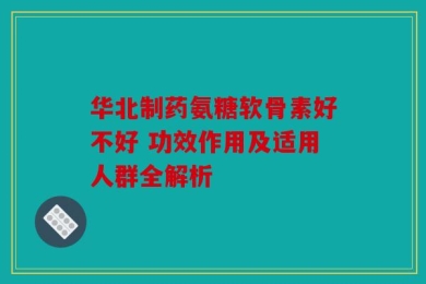 华北制药氨糖软骨素好不好 功效作用及适用人群全解析