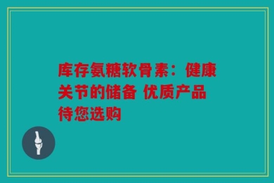 库存氨糖软骨素：健康关节的储备 优质产品待您选购