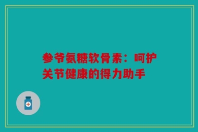 参爷氨糖软骨素：呵护关节健康的得力助手