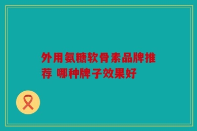 外用氨糖软骨素品牌推荐 哪种牌子效果好
