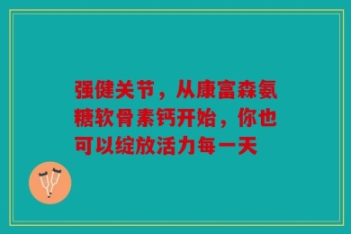 强健关节，从康富森氨糖软骨素钙开始，你也可以绽放活力每一天