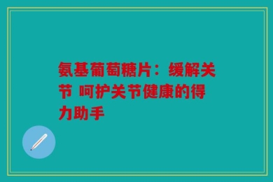 氨基葡萄糖片：缓解关节 呵护关节健康的得力助手