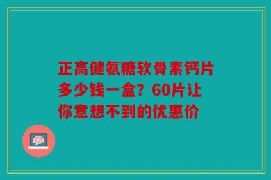 正高健氨糖软骨素钙片多少钱一盒？60片让你意想不到的优惠价