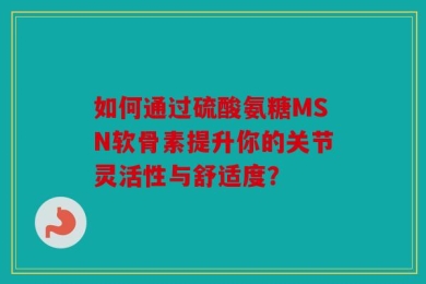 如何通过硫酸氨糖MSN软骨素提升你的关节灵活性与舒适度？