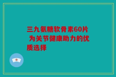 三九氨糖软骨素60片 为关节健康助力的优质选择