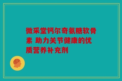 微采堂钙尔奇氨糖软骨素 助力关节健康的优质营养补充剂