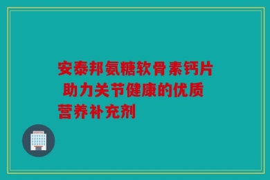 安泰邦氨糖软骨素钙片 助力关节健康的优质营养补充剂
