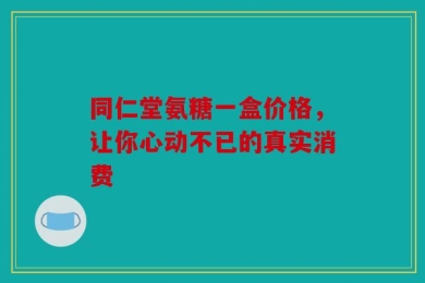 同仁堂氨糖一盒价格，让你心动不已的真实消费
