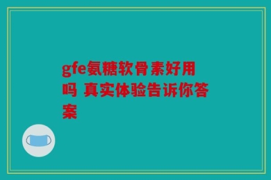 gfe氨糖软骨素好用吗 真实体验告诉你答案