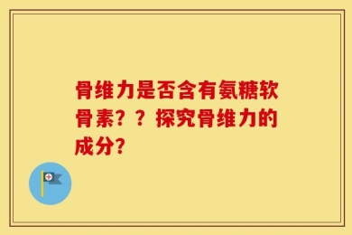骨维力是否含有氨糖软骨素？？探究骨维力的成分？