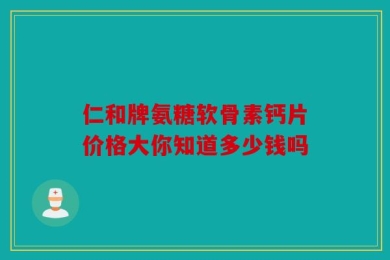 仁和牌氨糖软骨素钙片价格大你知道多少钱吗
