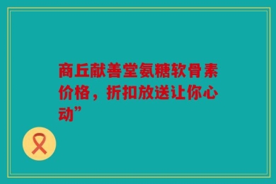 商丘献善堂氨糖软骨素价格，折扣放送让你心动”