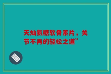 天灿氨糖软骨素片，关节不再的轻松之道”