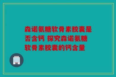 森诺氨糖软骨素胶囊是否含钙 探究森诺氨糖软骨素胶囊的钙含量