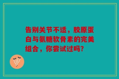 告别关节不适，胶原蛋白与氨糖软骨素的完美组合，你尝试过吗？