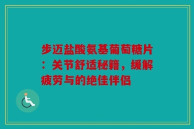 步迈盐酸氨基葡萄糖片：关节舒适秘籍，缓解疲劳与的绝佳伴侣