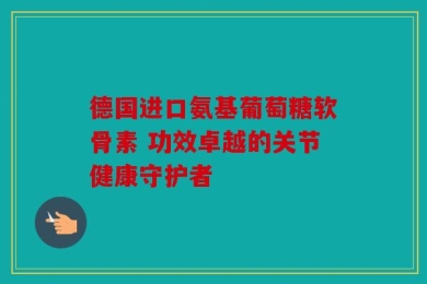 德国进口氨基葡萄糖软骨素 功效卓越的关节健康守护者