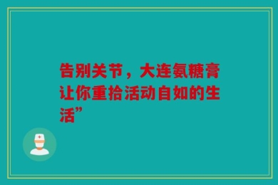 告别关节，大连氨糖膏让你重拾活动自如的生活”